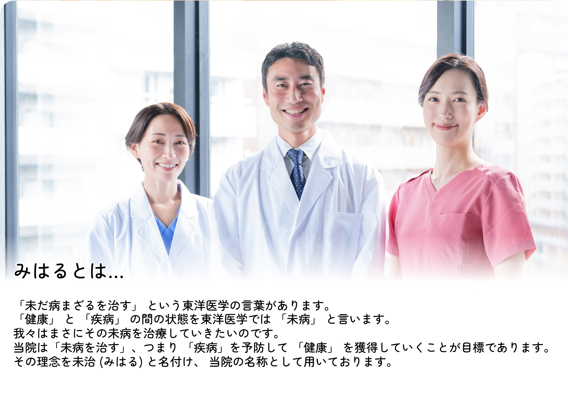みはるとは・・・「未だ病まざるを治す」という東洋医学の言葉があります。「健康」と「疾病」の間の状態を東洋医学では「未病」と言います。我々はまさにその未病を治療していきたいのです。当院は「未病を治す」、つまり「疾病」を予防して「健康」を獲得していくことが目標であります。その理念を未治（みはる）と名付け、当院の名称として用いております。